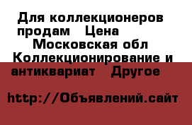 Для коллекционеров  продам › Цена ­ 1 000 - Московская обл. Коллекционирование и антиквариат » Другое   